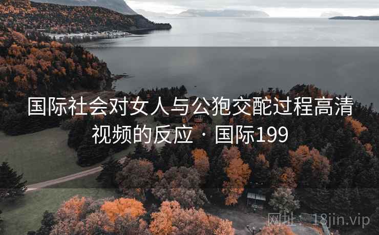 国际社会对女人与公狍交酡过程高清视频的反应 · 国际199  第1张