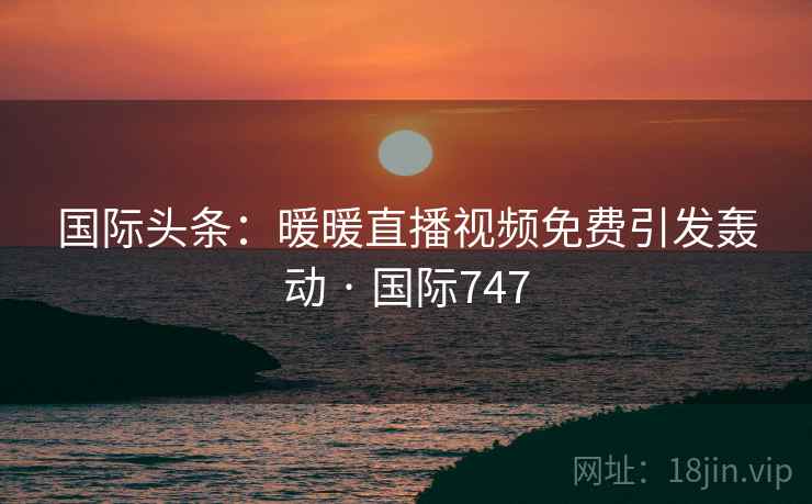 国际头条：暖暖直播视频免费引发轰动 · 国际747  第2张