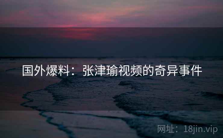 国外爆料：张津瑜视频的奇异事件  第2张