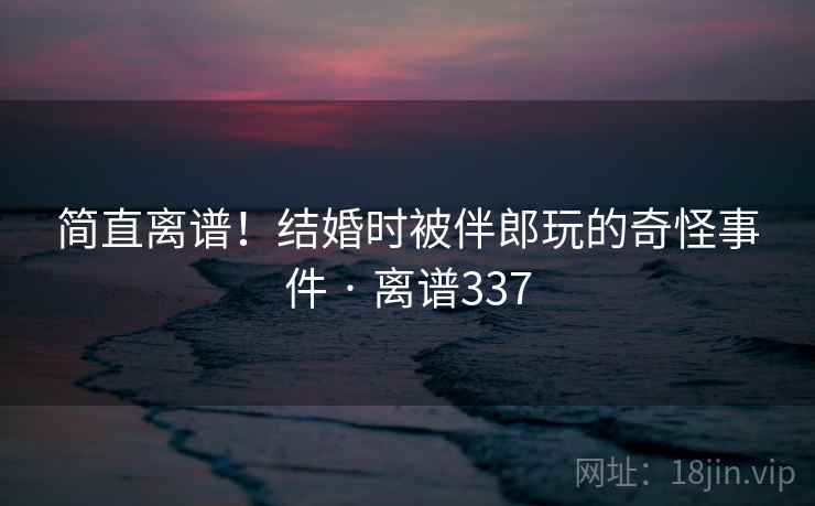 简直离谱！结婚时被伴郎玩的奇怪事件 · 离谱337