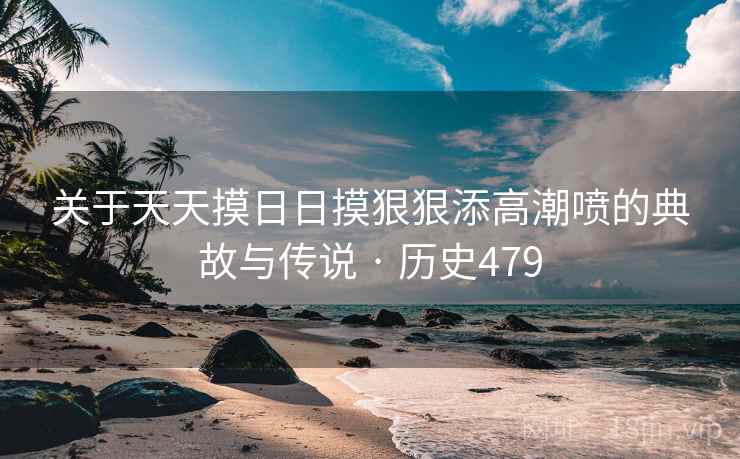 关于天天摸日日摸狠狠添高潮喷的典故与传说 · 历史479