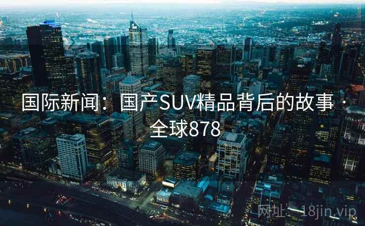 国际新闻:国产SUV精品背后的故事 · 全球878 第2张 国际新闻:国产SUV精品背后的故事 · 全球878 第2张