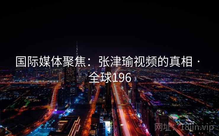 国际媒体聚焦:张津瑜视频的真相 · 全球196 第2张 国际媒体聚焦:张津瑜视频的真相 · 全球196 第2张