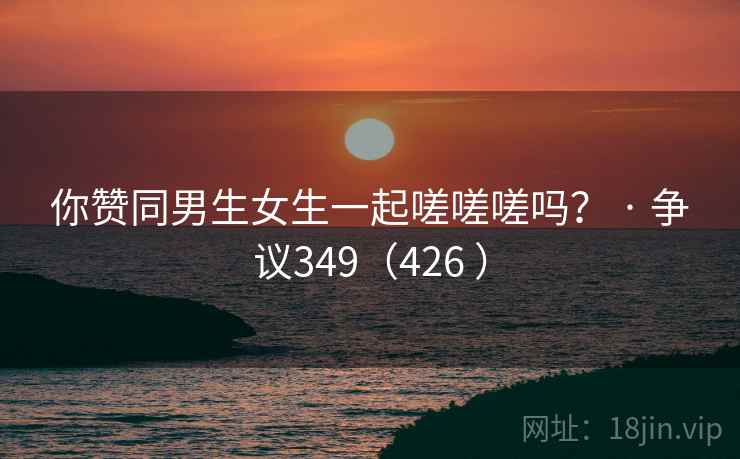 你赞同男生女生一起嗟嗟嗟吗？ · 争议349（426 ）