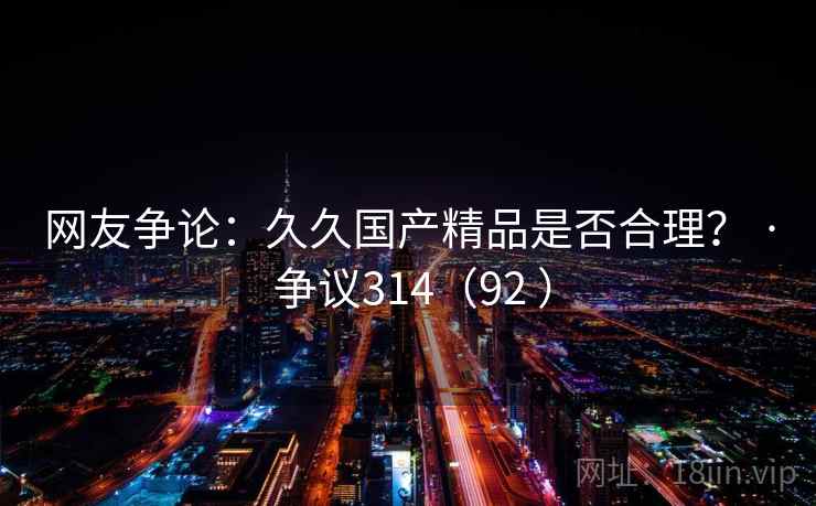 网友争论:久久国产精品是否合理? · 争议314(92 ) 第2张 网友争论:久久国产精品是否合理? · 争议314(92 ) 第2张