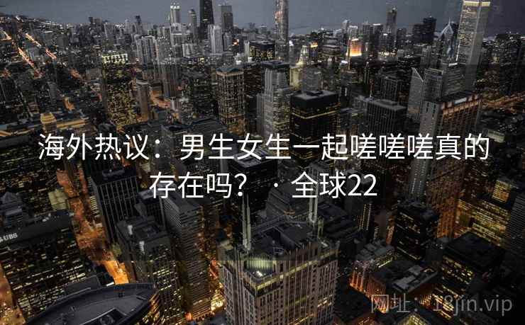海外热议:男生女生一起嗟嗟嗟真的存在吗? · 全球22 第1张 海外热议:男生女生一起嗟嗟嗟真的存在吗? · 全球22 第1张