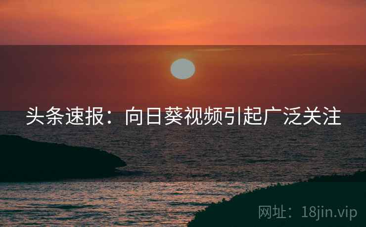 头条速报：向日葵视频引起广泛关注